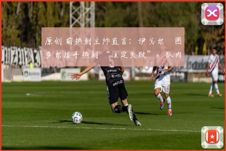 原创 前热刺主帅直言:伊戈尔・图多尔接手热刺 “注定失败”,队内氛围 “ toxic 至极”