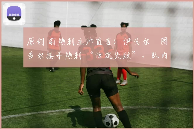 原创 前热刺主帅直言:伊戈尔・图多尔接手热刺 “注定失败”,队内氛围 “ toxic 至极”