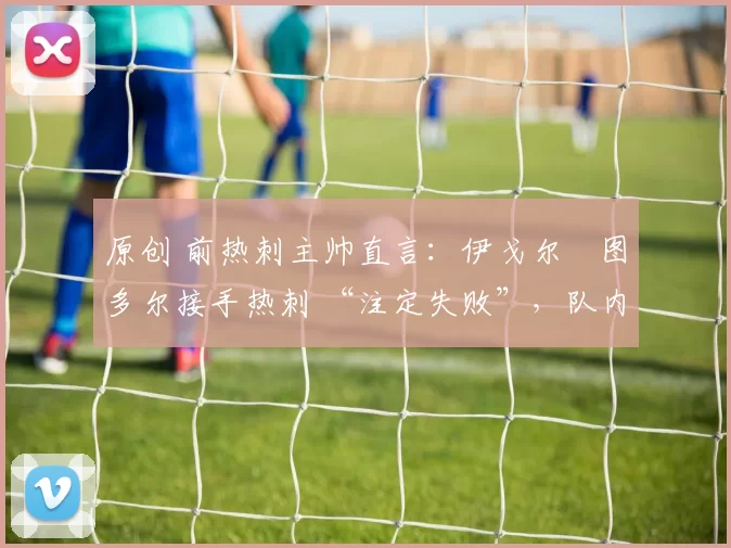 原创 前热刺主帅直言:伊戈尔・图多尔接手热刺 “注定失败”,队内氛围 “ toxic 至极”