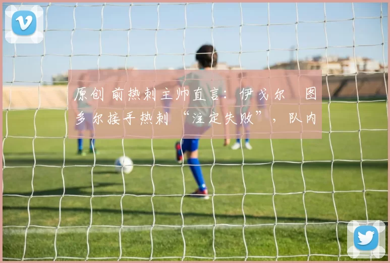 原创 前热刺主帅直言:伊戈尔・图多尔接手热刺 “注定失败”,队内氛围 “ toxic 至极”