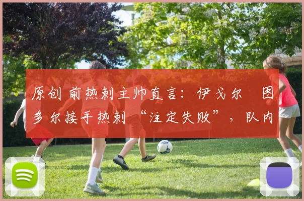 原创 前热刺主帅直言:伊戈尔・图多尔接手热刺 “注定失败”,队内氛围 “ toxic 至极”