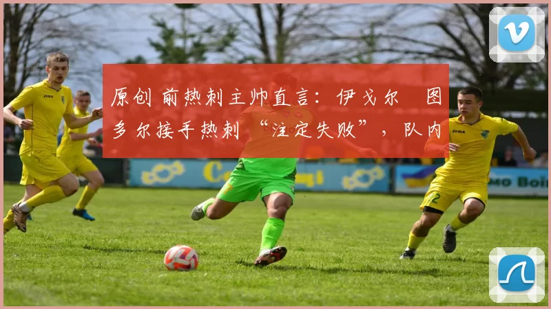 原创 前热刺主帅直言:伊戈尔・图多尔接手热刺 “注定失败”,队内氛围 “ toxic 至极”