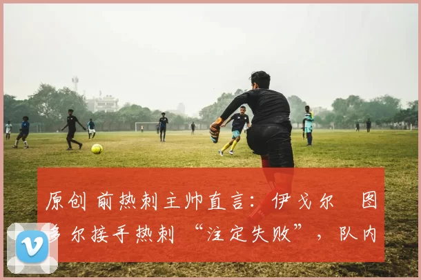 原创 前热刺主帅直言:伊戈尔・图多尔接手热刺 “注定失败”,队内氛围 “ toxic 至极”