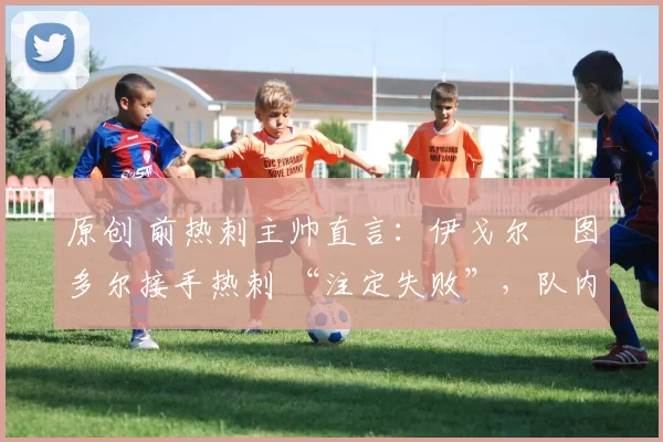 原创 前热刺主帅直言:伊戈尔・图多尔接手热刺 “注定失败”,队内氛围 “ toxic 至极”
