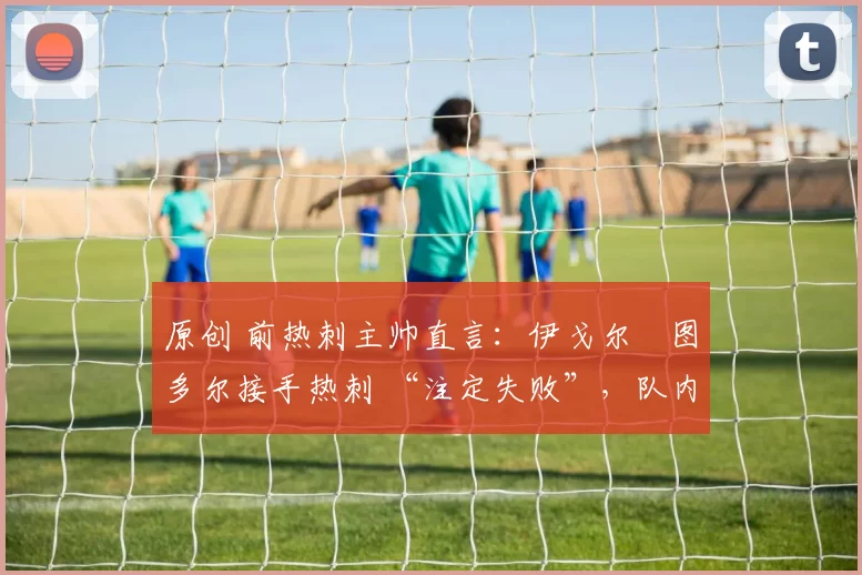 原创 前热刺主帅直言:伊戈尔・图多尔接手热刺 “注定失败”,队内氛围 “ toxic 至极”