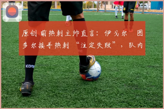 原创 前热刺主帅直言:伊戈尔・图多尔接手热刺 “注定失败”,队内氛围 “ toxic 至极”