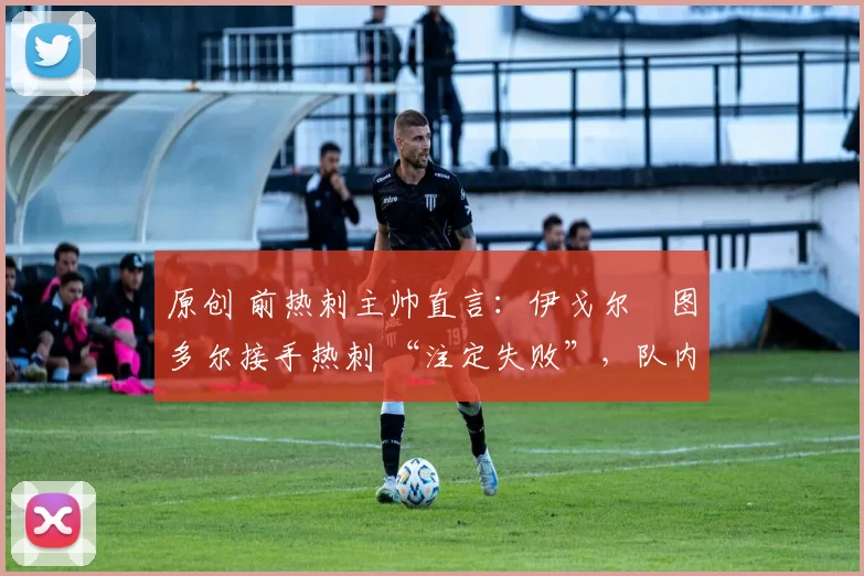 原创 前热刺主帅直言:伊戈尔・图多尔接手热刺 “注定失败”,队内氛围 “ toxic 至极”