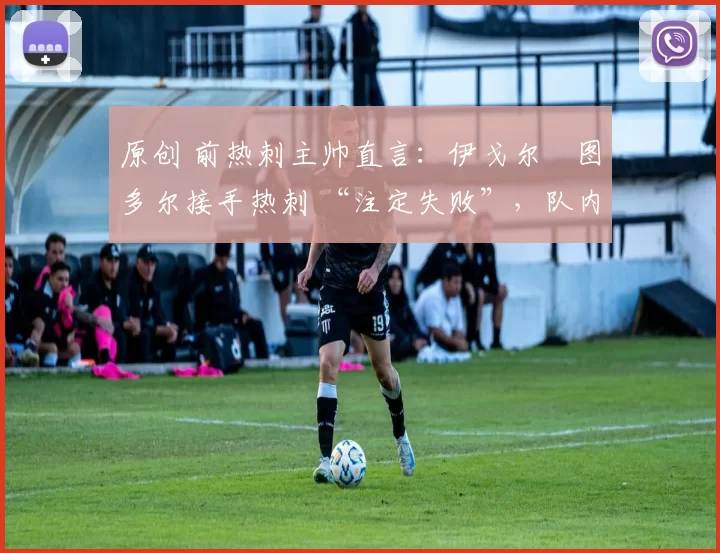 原创 前热刺主帅直言:伊戈尔・图多尔接手热刺 “注定失败”,队内氛围 “ toxic 至极”