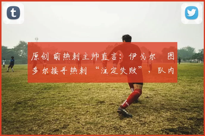 原创 前热刺主帅直言：伊戈尔・图多尔接手热刺 “注定失败”，队内氛围 “ toxic 至极”