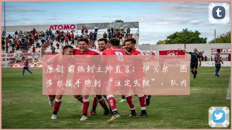 原创 前热刺主帅直言:伊戈尔・图多尔接手热刺 “注定失败”,队内氛围 “ toxic 至极”