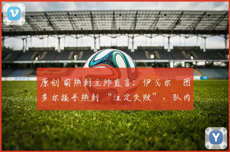 原创 前热刺主帅直言:伊戈尔・图多尔接手热刺 “注定失败”,队内氛围 “ toxic 至极”