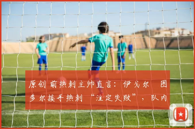 原创 前热刺主帅直言:伊戈尔・图多尔接手热刺 “注定失败”,队内氛围 “ toxic 至极”