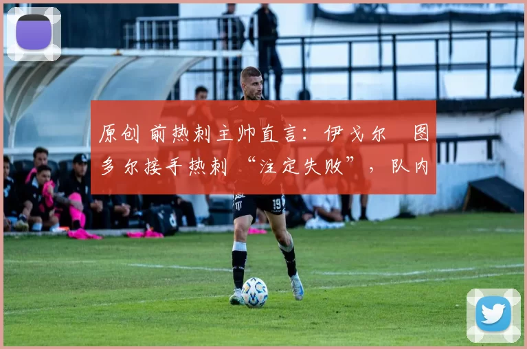 原创 前热刺主帅直言：伊戈尔・图多尔接手热刺 “注定失败”，队内氛围 “ toxic 至极”