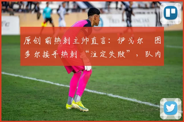 原创 前热刺主帅直言:伊戈尔・图多尔接手热刺 “注定失败”,队内氛围 “ toxic 至极”