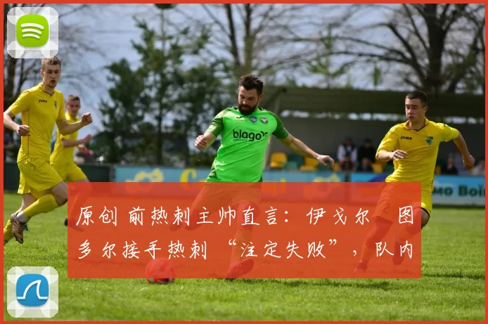 原创 前热刺主帅直言:伊戈尔・图多尔接手热刺 “注定失败”,队内氛围 “ toxic 至极”