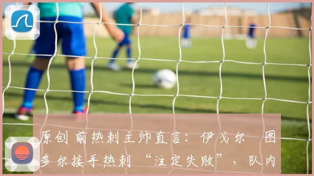 原创 前热刺主帅直言:伊戈尔・图多尔接手热刺 “注定失败”,队内氛围 “ toxic 至极”