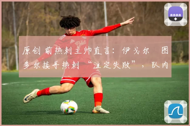 原创 前热刺主帅直言:伊戈尔・图多尔接手热刺 “注定失败”,队内氛围 “ toxic 至极”