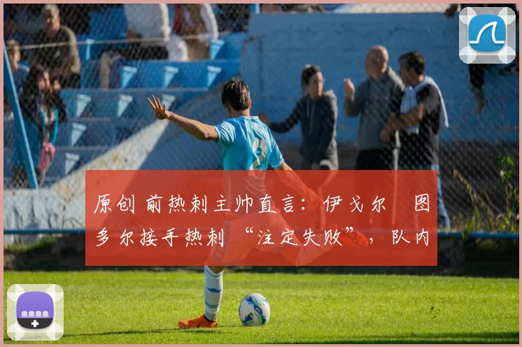 原创 前热刺主帅直言:伊戈尔・图多尔接手热刺 “注定失败”,队内氛围 “ toxic 至极”