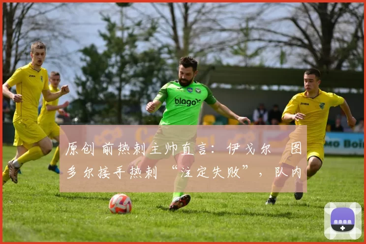 原创 前热刺主帅直言:伊戈尔・图多尔接手热刺 “注定失败”,队内氛围 “ toxic 至极”