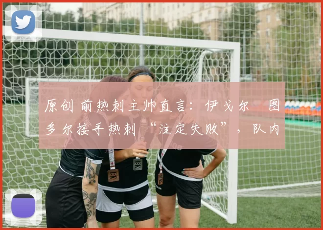 原创 前热刺主帅直言:伊戈尔・图多尔接手热刺 “注定失败”,队内氛围 “ toxic 至极”