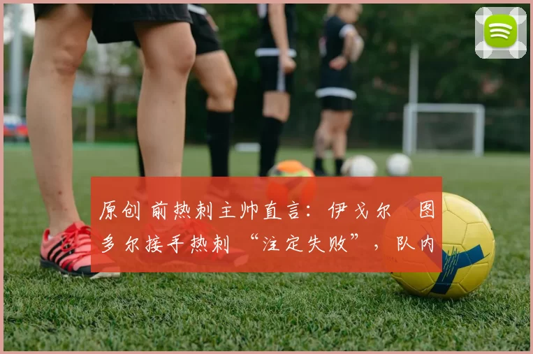 原创 前热刺主帅直言:伊戈尔・图多尔接手热刺 “注定失败”,队内氛围 “ toxic 至极”