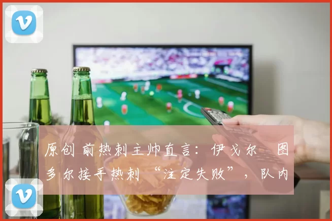 原创 前热刺主帅直言:伊戈尔・图多尔接手热刺 “注定失败”,队内氛围 “ toxic 至极”