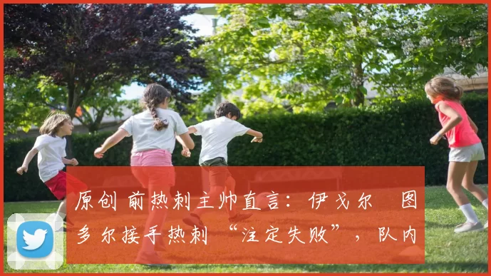 原创 前热刺主帅直言:伊戈尔・图多尔接手热刺 “注定失败”,队内氛围 “ toxic 至极”