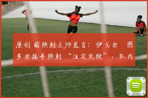 原创 前热刺主帅直言:伊戈尔・图多尔接手热刺 “注定失败”,队内氛围 “ toxic 至极”