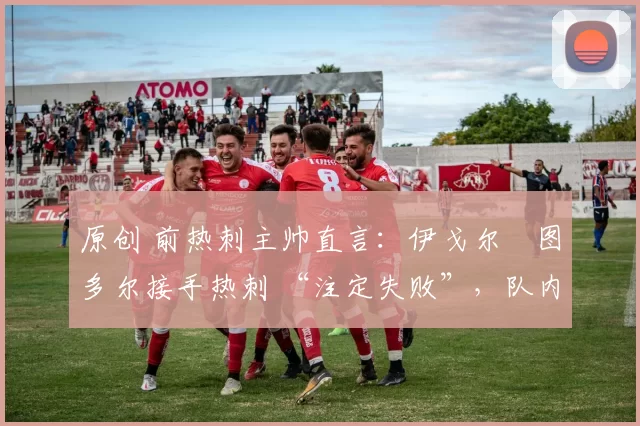 原创 前热刺主帅直言:伊戈尔・图多尔接手热刺 “注定失败”,队内氛围 “ toxic 至极”