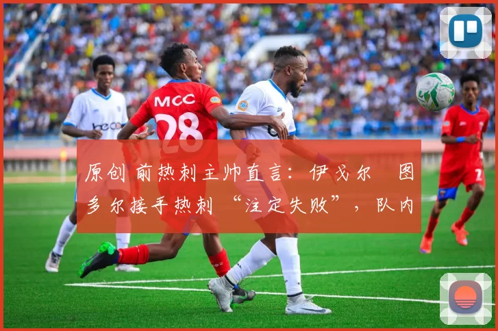 原创 前热刺主帅直言:伊戈尔・图多尔接手热刺 “注定失败”,队内氛围 “ toxic 至极”