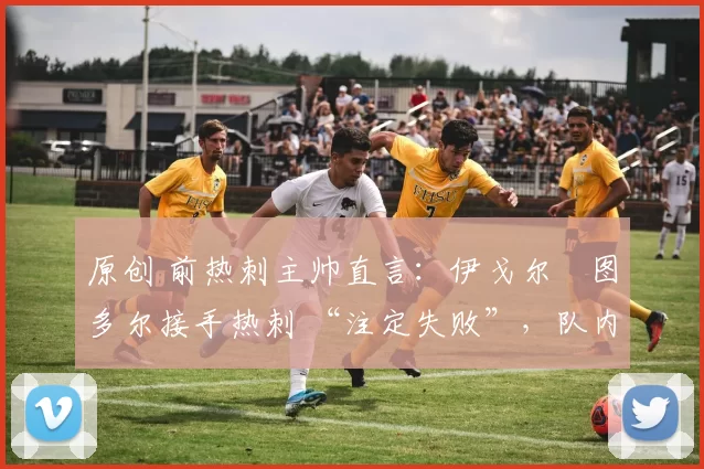 原创 前热刺主帅直言:伊戈尔・图多尔接手热刺 “注定失败”,队内氛围 “ toxic 至极”