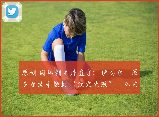 原创 前热刺主帅直言:伊戈尔・图多尔接手热刺 “注定失败”,队内氛围 “ toxic 至极”