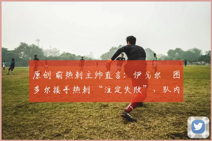 原创 前热刺主帅直言：伊戈尔・图多尔接手热刺 “注定失败”，队内氛围 “ toxic 至极”