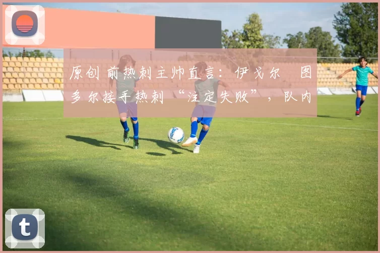 原创 前热刺主帅直言：伊戈尔・图多尔接手热刺 “注定失败”，队内氛围 “ toxic 至极”