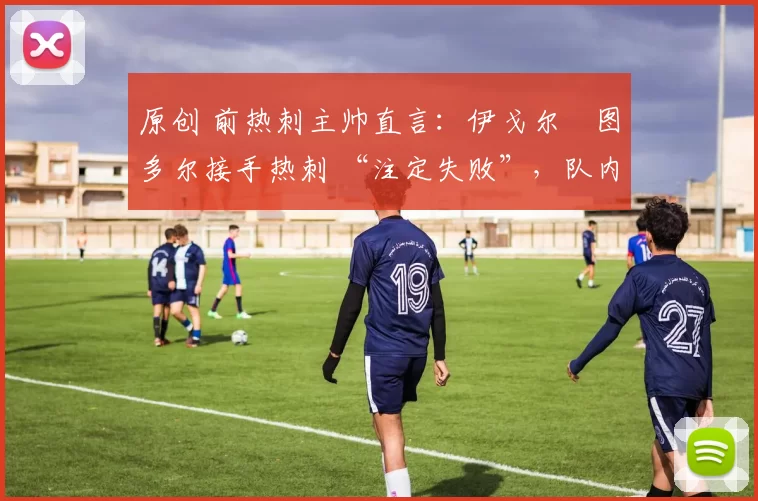 原创 前热刺主帅直言:伊戈尔・图多尔接手热刺 “注定失败”,队内氛围 “ toxic 至极”