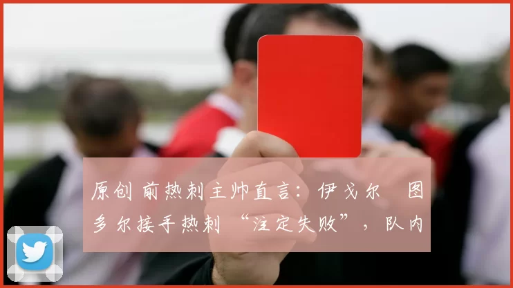 原创 前热刺主帅直言:伊戈尔・图多尔接手热刺 “注定失败”,队内氛围 “ toxic 至极”