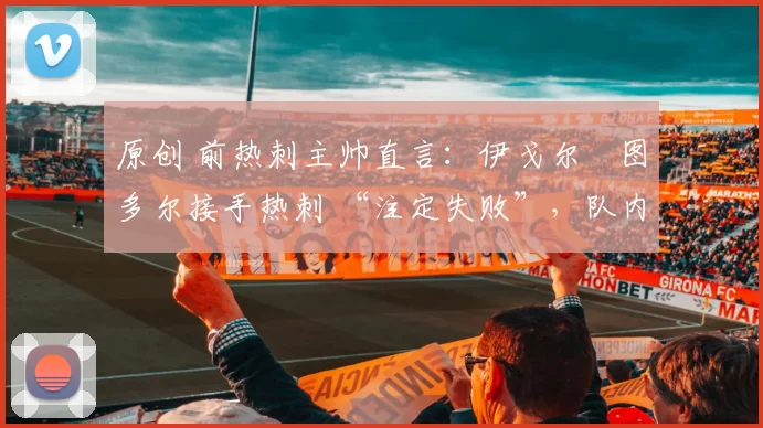 原创 前热刺主帅直言：伊戈尔・图多尔接手热刺 “注定失败”，队内氛围 “ toxic 至极”