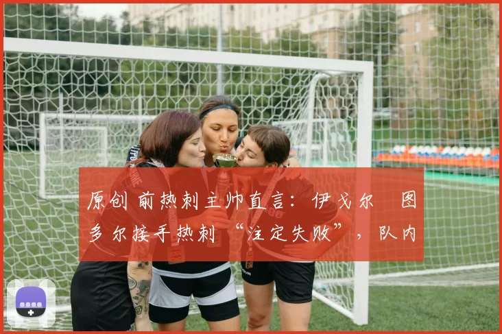 原创 前热刺主帅直言:伊戈尔・图多尔接手热刺 “注定失败”,队内氛围 “ toxic 至极”