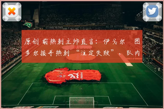 原创 前热刺主帅直言:伊戈尔・图多尔接手热刺 “注定失败”,队内氛围 “ toxic 至极”