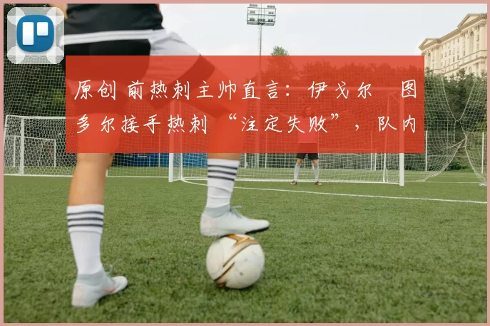 原创 前热刺主帅直言:伊戈尔・图多尔接手热刺 “注定失败”,队内氛围 “ toxic 至极”