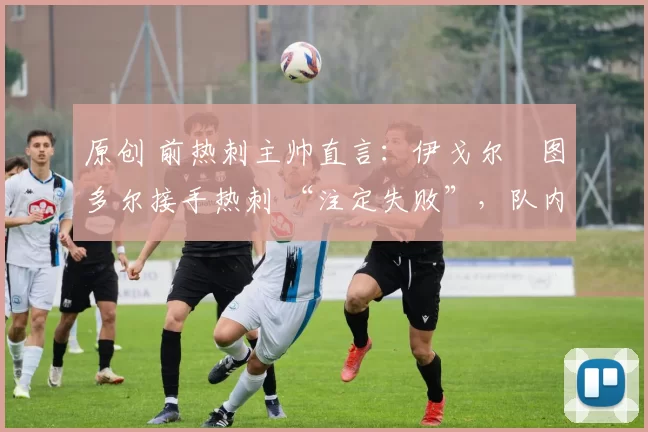 原创 前热刺主帅直言:伊戈尔・图多尔接手热刺 “注定失败”,队内氛围 “ toxic 至极”
