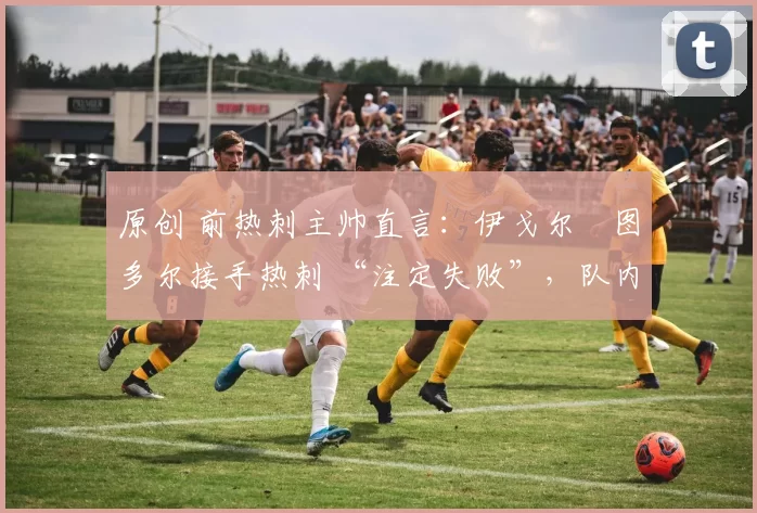 原创 前热刺主帅直言:伊戈尔・图多尔接手热刺 “注定失败”,队内氛围 “ toxic 至极”