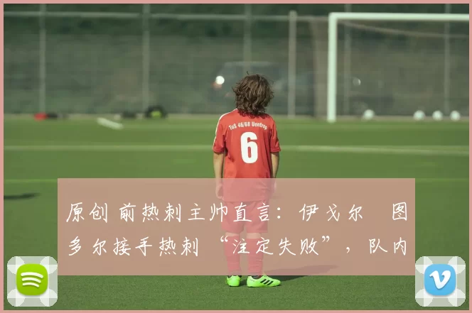 原创 前热刺主帅直言：伊戈尔・图多尔接手热刺 “注定失败”，队内氛围 “ toxic 至极”