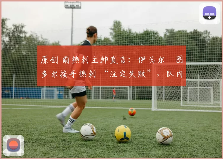 原创 前热刺主帅直言:伊戈尔・图多尔接手热刺 “注定失败”,队内氛围 “ toxic 至极”