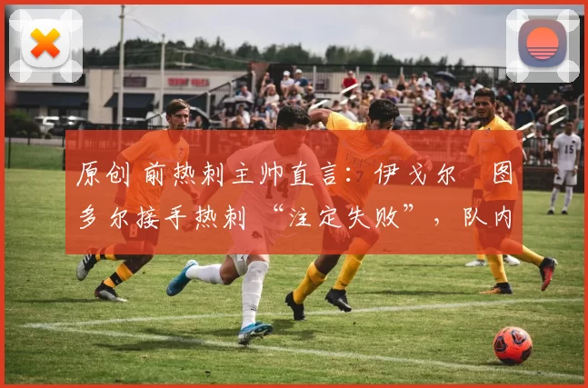 原创 前热刺主帅直言:伊戈尔・图多尔接手热刺 “注定失败”,队内氛围 “ toxic 至极”