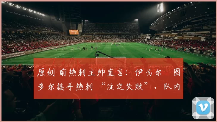 原创 前热刺主帅直言:伊戈尔・图多尔接手热刺 “注定失败”,队内氛围 “ toxic 至极”