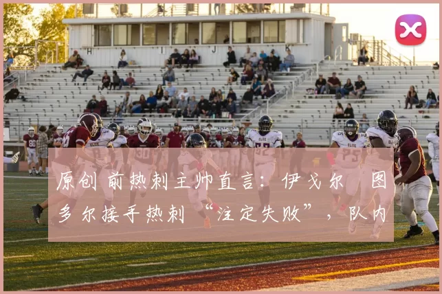 原创 前热刺主帅直言：伊戈尔・图多尔接手热刺 “注定失败”，队内氛围 “ toxic 至极”