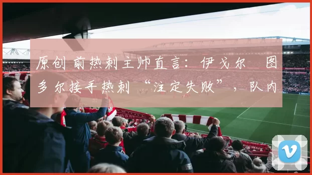 原创 前热刺主帅直言:伊戈尔・图多尔接手热刺 “注定失败”,队内氛围 “ toxic 至极”
