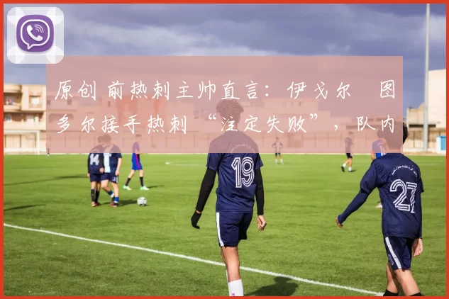 原创 前热刺主帅直言:伊戈尔・图多尔接手热刺 “注定失败”,队内氛围 “ toxic 至极”