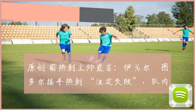 原创 前热刺主帅直言:伊戈尔・图多尔接手热刺 “注定失败”,队内氛围 “ toxic 至极”